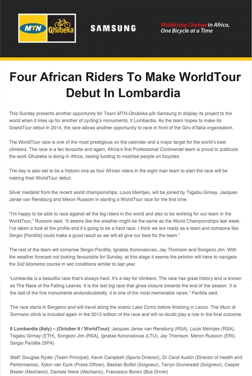 Four African Riders To Make WorldTour
Debut In Lombardia
This Sunday presents another opportunity for Team MTN-Qhubeka p/b Samsung to display its project to the
world when it lines up for another of cycling’s monuments, Il Lombardia. As the team hopes to make its
GrandTour debut in 2014, the race allows another opportunity to race in front of the Giro d’Italia organisation.
The WorldTour race is one of the most prestigious on the calendar and a major target for the world’s best
climbers. The race is a fan favourite and again, Africa’s first Professional Continental team is proud to publicize
the work Qhubeka is doing in Africa, raising funding to mobilise people on bicycles.
The day is also set to be a historic one as four African riders in the eight man team to start the race will be
making their WorldTour debut.
Silver medalist from the recent world championships, Louis Meintjes, will be joined by Tsgabu Grmay, Jacques
Janse van Rensburg and Meron Russom in starting a WorldTour race for the first time.
“I’m happy to be able to race against all the big riders in the world and also to be working for our team in the
WorldTour,” Russom said. “It seems like the weather might be the same as the World Championships last week.
I’ve taken a look at the profile and it’s going to be a hard race. I think we are ready as a team and someone like
Sergio [Pardilla] could make a good result so we will all give our best for the team.”
The rest of the team will comprise Sergio Pardilla, Ignatas Konovalovas, Jay Thomson and Songezo Jim. With
the weather forecast not looking favourable for Sunday, at this stage it seems the peloton will have to navigate
the 242 kilometre course in wet conditions similar to last year.
“Lombardia is a beautiful race that’s always hard. It’s a day for climbers. The race has great history and is known
"bikenews@libero.it" <bikenews@libero.it>
A: redazione@bikenews.it
Rispondi a: "bikenews@libero.it" <bikenews@libero.it>
I: Four African Riders To Make WorldTour Debut In Lombardia
04 ottobre 2013 16:31
as The Race of the Falling Leaves. It is the last big race that gives closure towards the end of the season. It is
the last of the five monuments and undoubtedly, it is one of the most memorable races,” Pardilla said.
The race starts in Bergamo and will travel along the scenic Lake Como before finishing in Lecco. The Muro di
Sormano climb is included again in the 2013 edition of the race and will no doubt play a role in the final outcome.
Il Lombardia (Italy) – (October 6 / WorldTour): Jacques Janse van Rensburg (RSA), Louis Meintjes (RSA),
Tsgabu Grmay (ETH), Songezo Jim (RSA), Ignatas Konovalovas (LTU), Jay Thomson, Meron Russom (ERI),
Sergio Pardilla (SPA)
Staff: Douglas Ryder (Team Principal), Kevin Campbell (Sports Director), Dr Carol Austin (Director of Health and
Performance), Xylon van Eyck (Press Officer), Bastian Buffel (Soigneur), Tarryn Grunewald (Soigneur), Casper
Bester (Mechanic), Daniele Niere (Mechanic), Francesco Bonini (Bus Driver)
follow on Twitter | friend on Facebook | forward to a friend
Copyright © 2013 MTN-Qhubeka, All rights reserved.
Our mailing address is:
30a Dias Crescent, Douglasdale, Johannesburg, South Africa
unsubscribe from